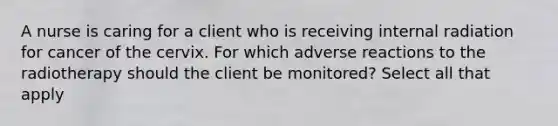 A nurse is caring for a client who is receiving internal radiation for cancer of the cervix. For which adverse reactions to the radiotherapy should the client be monitored? Select all that apply