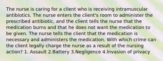 The nurse is caring for a client who is receiving intramuscular antibiotics. The nurse enters the client's room to administer the prescribed antibiotic, and the client tells the nurse that the medication burns and that he does not want the medication to be given. The nurse tells the client that the medication is necessary and administers the medication. With which crime can the client legally charge the nurse as a result of the nursing action? 1. Assault 2.Battery 3.Negligence 4.Invasion of privacy