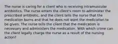 The nurse is caring for a client who is receiving intramuscular antibiotics. The nurse enters the client's room to administer the prescribed antibiotic, and the client tells the nurse that the medication burns and that he does not want the medication to be given. The nurse tells the client that the medication is necessary and administers the medication. With which crime can the client legally charge the nurse as a result of the nursing action?