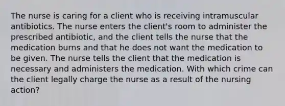 The nurse is caring for a client who is receiving intramuscular antibiotics. The nurse enters the client's room to administer the prescribed antibiotic, and the client tells the nurse that the medication burns and that he does not want the medication to be given. The nurse tells the client that the medication is necessary and administers the medication. With which crime can the client legally charge the nurse as a result of the nursing action?