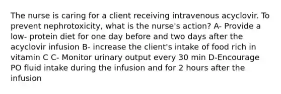 The nurse is caring for a client receiving intravenous acyclovir. To prevent nephrotoxicity, what is the nurse's action? A- Provide a low- protein diet for one day before and two days after the acyclovir infusion B- increase the client's intake of food rich in vitamin C C- Monitor urinary output every 30 min D-Encourage PO fluid intake during the infusion and for 2 hours after the infusion