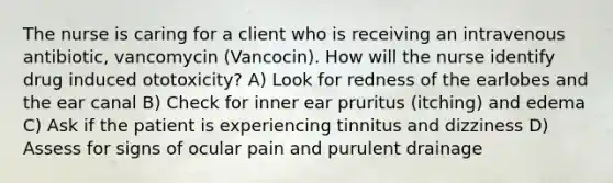 The nurse is caring for a client who is receiving an intravenous antibiotic, vancomycin (Vancocin). How will the nurse identify drug induced ototoxicity? A) Look for redness of the earlobes and the ear canal B) Check for inner ear pruritus (itching) and edema C) Ask if the patient is experiencing tinnitus and dizziness D) Assess for signs of ocular pain and purulent drainage