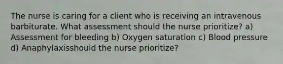 The nurse is caring for a client who is receiving an intravenous barbiturate. What assessment should the nurse prioritize? a) Assessment for bleeding b) Oxygen saturation c) Blood pressure d) Anaphylaxisshould the nurse prioritize?