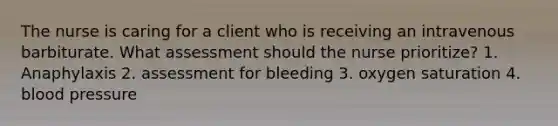 The nurse is caring for a client who is receiving an intravenous barbiturate. What assessment should the nurse prioritize? 1. Anaphylaxis 2. assessment for bleeding 3. oxygen saturation 4. blood pressure