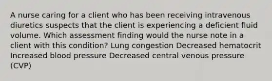 A nurse caring for a client who has been receiving intravenous diuretics suspects that the client is experiencing a deficient fluid volume. Which assessment finding would the nurse note in a client with this condition? Lung congestion Decreased hematocrit Increased blood pressure Decreased central venous pressure (CVP)