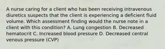 A nurse caring for a client who has been receiving intravenous diuretics suspects that the client is experiencing a deficient fluid volume. Which assessment finding would the nurse note in a client with this condition? A. Lung congestion B. Decreased hematocrit C. Increased blood pressure D. Decreased central venous pressure (CVP)