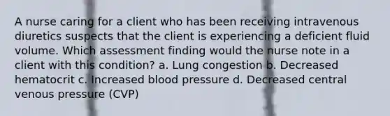 A nurse caring for a client who has been receiving intravenous diuretics suspects that the client is experiencing a deficient fluid volume. Which assessment finding would the nurse note in a client with this condition? a. Lung congestion b. Decreased hematocrit c. Increased blood pressure d. Decreased central venous pressure (CVP)