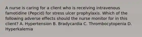 A nurse is caring for a client who is receiving intravenous famotidine (Pepcid) for stress ulcer prophylaxis. Which of the following adverse effects should the nurse monitor for in this client? A. Hypertension B. Bradycardia C. Thrombocytopenia D. Hyperkalemia