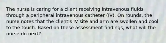 The nurse is caring for a client receiving intravenous fluids through a peripheral intravenous catheter (IV). On rounds, the nurse notes that the client's IV site and arm are swollen and cool to the touch. Based on these assessment findings, what will the nurse do next?