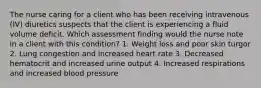 The nurse caring for a client who has been receiving intravenous (IV) diuretics suspects that the client is experiencing a fluid volume deficit. Which assessment finding would the nurse note in a client with this condition? 1. Weight loss and poor skin turgor 2. Lung congestion and increased heart rate 3. Decreased hematocrit and increased urine output 4. Increased respirations and increased blood pressure