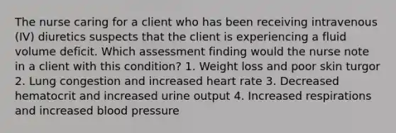 The nurse caring for a client who has been receiving intravenous (IV) diuretics suspects that the client is experiencing a fluid volume deficit. Which assessment finding would the nurse note in a client with this condition? 1. Weight loss and poor skin turgor 2. Lung congestion and increased heart rate 3. Decreased hematocrit and increased urine output 4. Increased respirations and increased blood pressure