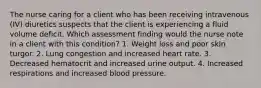 The nurse caring for a client who has been receiving intravenous (IV) diuretics suspects that the client is experiencing a fluid volume deficit. Which assessment finding would the nurse note in a client with this condition? 1. Weight loss and poor skin turgor. 2. Lung congestion and increased heart rate. 3. Decreased hematocrit and increased urine output. 4. Increased respirations and increased blood pressure.