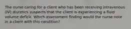 The nurse caring for a client who has been receiving intravenous (IV) diuretics suspects that the client is experiencing a fluid volume deficit. Which assessment finding would the nurse note in a client with this condition?