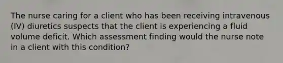 The nurse caring for a client who has been receiving intravenous (IV) diuretics suspects that the client is experiencing a fluid volume deficit. Which assessment finding would the nurse note in a client with this condition?