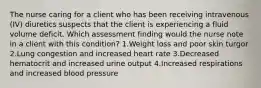 The nurse caring for a client who has been receiving intravenous (IV) diuretics suspects that the client is experiencing a fluid volume deficit. Which assessment finding would the nurse note in a client with this condition? 1.Weight loss and poor skin turgor 2.Lung congestion and increased heart rate 3.Decreased hematocrit and increased urine output 4.Increased respirations and increased blood pressure