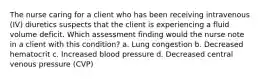 The nurse caring for a client who has been receiving intravenous (IV) diuretics suspects that the client is experiencing a fluid volume deficit. Which assessment finding would the nurse note in a client with this condition? a. Lung congestion b. Decreased hematocrit c. Increased blood pressure d. Decreased central venous pressure (CVP)