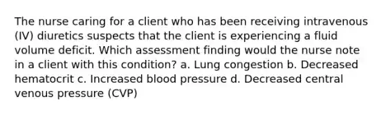 The nurse caring for a client who has been receiving intravenous (IV) diuretics suspects that the client is experiencing a fluid volume deficit. Which assessment finding would the nurse note in a client with this condition? a. Lung congestion b. Decreased hematocrit c. Increased blood pressure d. Decreased central venous pressure (CVP)