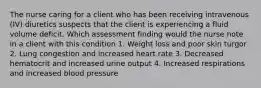 The nurse caring for a client who has been receiving intravenous (IV) diuretics suspects that the client is experiencing a fluid volume deficit. Which assessment finding would the nurse note in a client with this condition 1. Weight loss and poor skin turgor 2. Lung congestion and increased heart rate 3. Decreased hematocrit and increased urine output 4. Increased respirations and increased blood pressure