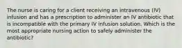 The nurse is caring for a client receiving an intravenous (IV) infusion and has a prescription to administer an IV antibiotic that is incompatible with the primary IV infusion solution. Which is the most appropriate nursing action to safely administer the antibiotic?