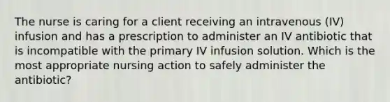 The nurse is caring for a client receiving an intravenous (IV) infusion and has a prescription to administer an IV antibiotic that is incompatible with the primary IV infusion solution. Which is the most appropriate nursing action to safely administer the antibiotic?