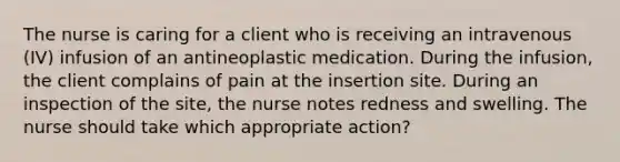 The nurse is caring for a client who is receiving an intravenous (IV) infusion of an antineoplastic medication. During the infusion, the client complains of pain at the insertion site. During an inspection of the site, the nurse notes redness and swelling. The nurse should take which appropriate action?