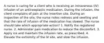 A nurse is caring for a client who is receiving an intravenous (IV) infusion of an antineoplastic medication. During the infusion, the client complains of pain at the insertion site. During an inspection of the site, the nurse notes redness and swelling and that the rate of infusion of the medication has slowed. The nurse should take which appropriate action? 1. Notify the registered nurse. 2. Administer pain medication to reduce the discomfort. 3. Apply ice and maintain the infusion rate, as prescribed. 4. Elevate the extremity of the IV site, and slow the infusion.