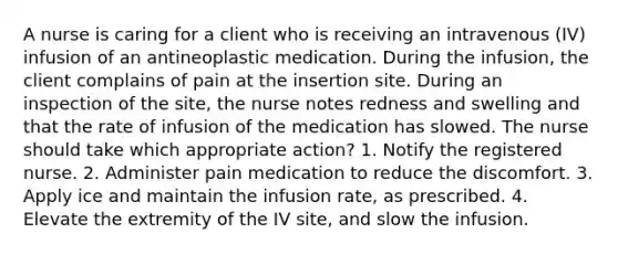 A nurse is caring for a client who is receiving an intravenous (IV) infusion of an antineoplastic medication. During the infusion, the client complains of pain at the insertion site. During an inspection of the site, the nurse notes redness and swelling and that the rate of infusion of the medication has slowed. The nurse should take which appropriate action? 1. Notify the registered nurse. 2. Administer pain medication to reduce the discomfort. 3. Apply ice and maintain the infusion rate, as prescribed. 4. Elevate the extremity of the IV site, and slow the infusion.