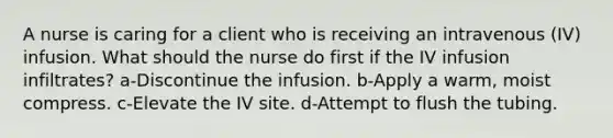 A nurse is caring for a client who is receiving an intravenous (IV) infusion. What should the nurse do first if the IV infusion infiltrates? a-Discontinue the infusion. b-Apply a warm, moist compress. c-Elevate the IV site. d-Attempt to flush the tubing.