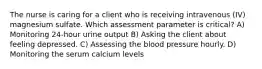 The nurse is caring for a client who is receiving intravenous (IV) magnesium sulfate. Which assessment parameter is critical? A) Monitoring 24-hour urine output B) Asking the client about feeling depressed. C) Assessing the blood pressure hourly. D) Monitoring the serum calcium levels