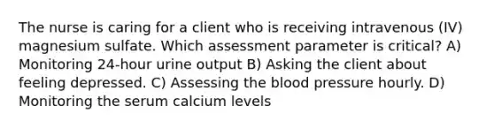 The nurse is caring for a client who is receiving intravenous (IV) magnesium sulfate. Which assessment parameter is critical? A) Monitoring 24-hour urine output B) Asking the client about feeling depressed. C) Assessing the blood pressure hourly. D) Monitoring the serum calcium levels