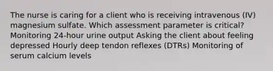 The nurse is caring for a client who is receiving intravenous (IV) magnesium sulfate. Which assessment parameter is critical? Monitoring 24-hour urine output Asking the client about feeling depressed Hourly deep tendon reflexes (DTRs) Monitoring of serum calcium levels