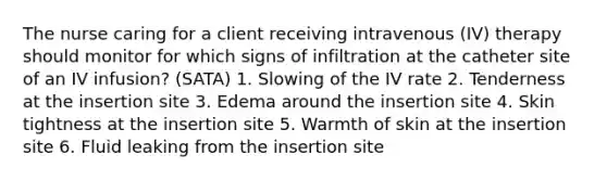 The nurse caring for a client receiving intravenous (IV) therapy should monitor for which signs of infiltration at the catheter site of an IV infusion? (SATA) 1. Slowing of the IV rate 2. Tenderness at the insertion site 3. Edema around the insertion site 4. Skin tightness at the insertion site 5. Warmth of skin at the insertion site 6. Fluid leaking from the insertion site