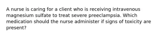 A nurse is caring for a client who is receiving intravenous magnesium sulfate to treat severe preeclampsia. Which medication should the nurse administer if signs of toxicity are present?