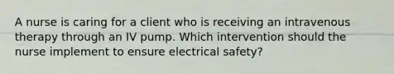 A nurse is caring for a client who is receiving an intravenous therapy through an IV pump. Which intervention should the nurse implement to ensure electrical safety?