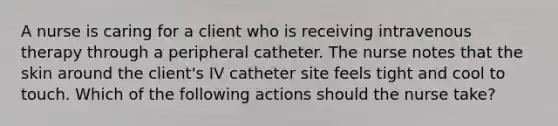 A nurse is caring for a client who is receiving intravenous therapy through a peripheral catheter. The nurse notes that the skin around the client's IV catheter site feels tight and cool to touch. Which of the following actions should the nurse take?