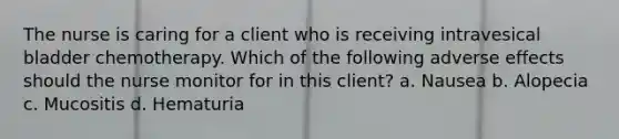 The nurse is caring for a client who is receiving intravesical bladder chemotherapy. Which of the following adverse effects should the nurse monitor for in this client? a. Nausea b. Alopecia c. Mucositis d. Hematuria