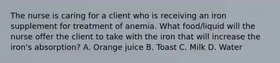 The nurse is caring for a client who is receiving an iron supplement for treatment of anemia. What food/liquid will the nurse offer the client to take with the iron that will increase the iron's absorption? A. Orange juice B. Toast C. Milk D. Water