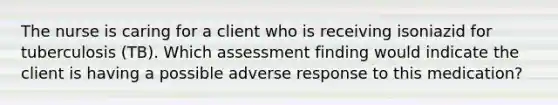 The nurse is caring for a client who is receiving isoniazid for tuberculosis (TB). Which assessment finding would indicate the client is having a possible adverse response to this medication?