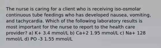 The nurse is caring for a client who is receiving iso-osmolar continuous tube feedings who has developed nausea, vomiting, and tachycardia. Which of the following laboratory results is most important for the nurse to report to the health care provider? a) K+ 3.4 mmol/L b) Ca+2 1.95 mmol/L c) Na+ 128 mmol/L d) PO -3 1.55 mmol/L