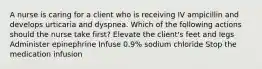 A nurse is caring for a client who is receiving IV ampicillin and develops urticaria and dyspnea. Which of the following actions should the nurse take first? Elevate the client's feet and legs Administer epinephrine Infuse 0.9% sodium chloride Stop the medication infusion