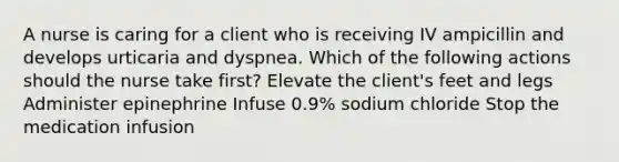 A nurse is caring for a client who is receiving IV ampicillin and develops urticaria and dyspnea. Which of the following actions should the nurse take first? Elevate the client's feet and legs Administer epinephrine Infuse 0.9% sodium chloride Stop the medication infusion