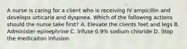 A nurse is caring for a client who is receiving IV ampicillin and develops urticaria and dyspnea. Which of the following actions should the nurse take first? A. Elevate the clients feet and legs B. Administer epinephrine C. Infuse 0.9% sodium chloride D. Stop the medicaiton infusion