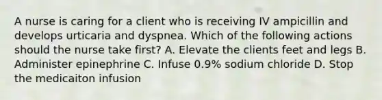 A nurse is caring for a client who is receiving IV ampicillin and develops urticaria and dyspnea. Which of the following actions should the nurse take first? A. Elevate the clients feet and legs B. Administer epinephrine C. Infuse 0.9% sodium chloride D. Stop the medicaiton infusion