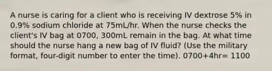 A nurse is caring for a client who is receiving IV dextrose 5% in 0.9% sodium chloride at 75mL/hr. When the nurse checks the client's IV bag at 0700, 300mL remain in the bag. At what time should the nurse hang a new bag of IV fluid? (Use the military format, four-digit number to enter the time). 0700+4hr= 1100