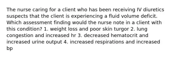 The nurse caring for a client who has been receiving IV diuretics suspects that the client is experiencing a fluid volume deficit. Which assessment finding would the nurse note in a client with this condition? 1. weight loss and poor skin turgor 2. lung congestion and increased hr 3. decreased hematocrit and increased urine output 4. increased respirations and increased bp