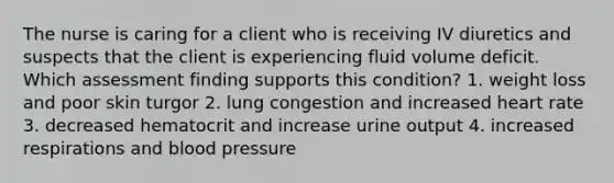 The nurse is caring for a client who is receiving IV diuretics and suspects that the client is experiencing fluid volume deficit. Which assessment finding supports this condition? 1. weight loss and poor skin turgor 2. lung congestion and increased heart rate 3. decreased hematocrit and increase urine output 4. increased respirations and blood pressure