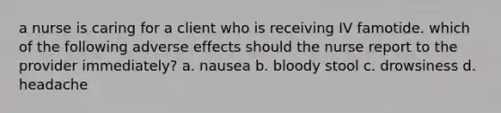 a nurse is caring for a client who is receiving IV famotide. which of the following adverse effects should the nurse report to the provider immediately? a. nausea b. bloody stool c. drowsiness d. headache