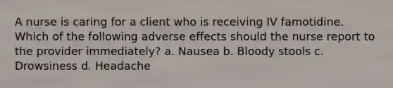 A nurse is caring for a client who is receiving IV famotidine. Which of the following adverse effects should the nurse report to the provider immediately? a. Nausea b. Bloody stools c. Drowsiness d. Headache