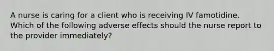 A nurse is caring for a client who is receiving IV famotidine. Which of the following adverse effects should the nurse report to the provider immediately?