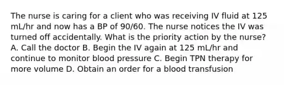 The nurse is caring for a client who was receiving IV fluid at 125 mL/hr and now has a BP of 90/60. The nurse notices the IV was turned off accidentally. What is the priority action by the nurse? A. Call the doctor B. Begin the IV again at 125 mL/hr and continue to monitor blood pressure C. Begin TPN therapy for more volume D. Obtain an order for a blood transfusion